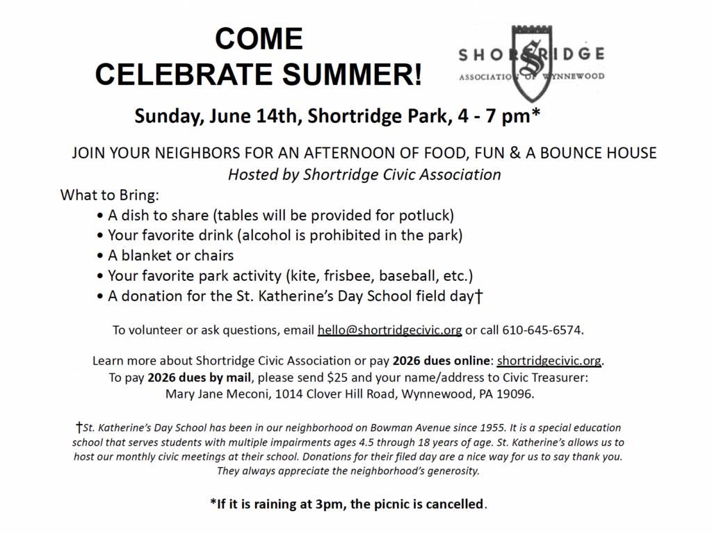 Flyer for 2026 Shortridge Picnic

COME
CELEBRATE SUMMER!

Sunday, June 14th, Shortridge Park, 4 - 7 pm*

JOIN YOUR NEIGHBORS FOR AN AFTERNOON OF FOOD, FUN & A BOUNCE HOUSE
Hosted by Shortridge Civic Association
What to Bring: 
	• A dish to share (tables will be provided for potluck)
	• Your favorite drink (alcohol is prohibited in the park)
	• A blanket or chairs 
         	• Your favorite park activity (kite, frisbee, baseball, etc.)
	• A donation for the St. Katherine’s Day School field day†

To volunteer or ask questions, email hello@shortridgecivic.org or call 610-645-6574.

Learn more about Shortridge Civic Association or pay 2026 dues online: shortridgecivic.org. 
To pay 2026 dues by mail, please send $25 and your name/address to Civic Treasurer:
 Mary Jane Meconi, 1014 Clover Hill Road, Wynnewood, PA 19096.

†St. Katherine’s Day School has been in our neighborhood on Bowman Avenue since 1955. It is a special education school that serves students with multiple impairments ages 4.5 through 18 years of age. St. Katherine’s allows us to host our monthly civic meetings at their school. Donations for their filed day are a nice way for us to say thank you.  
They always appreciate the neighborhood’s generosity.

*If it is raining at 3pm, the picnic is cancelled.